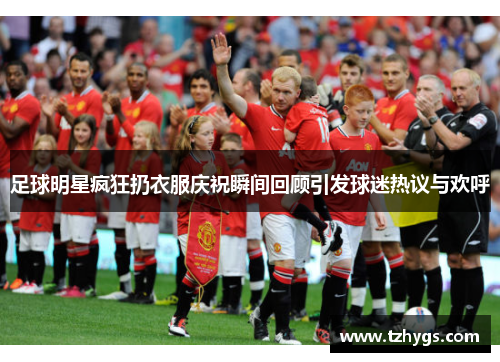 足球明星疯狂扔衣服庆祝瞬间回顾引发球迷热议与欢呼