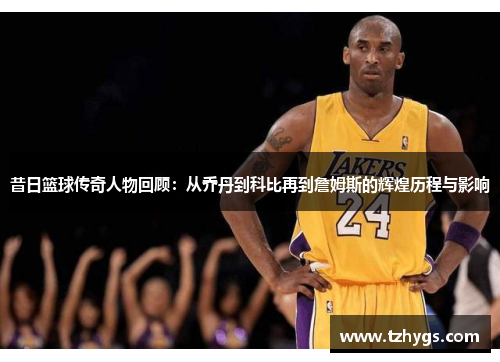 昔日篮球传奇人物回顾：从乔丹到科比再到詹姆斯的辉煌历程与影响
