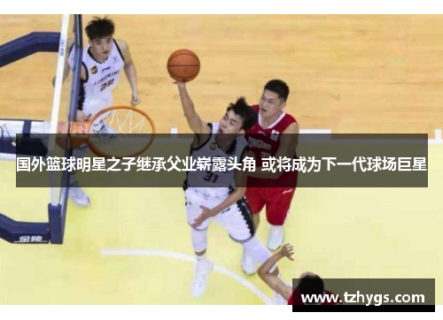 国外篮球明星之子继承父业崭露头角 或将成为下一代球场巨星