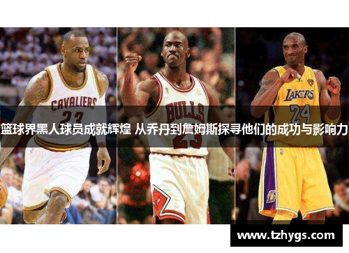 篮球界黑人球员成就辉煌 从乔丹到詹姆斯探寻他们的成功与影响力